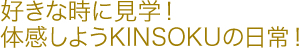 好きな時に見学！体感しようKINSOKUの日常！