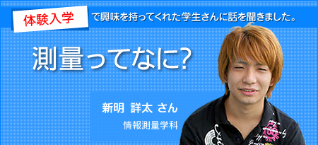 体験入学で興味を持ってくれた学生さんに話を聞きました。測量ってなに？　新明 詳太 さん　情報測量学科